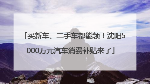 买新车、二手车都能领！沈阳5000万元汽车消费补贴来了