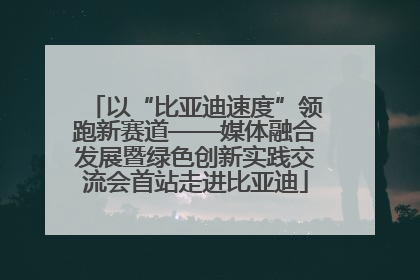 以“比亚迪速度”领跑新赛道——媒体融合发展暨绿色创新实践交流会首站走进比亚迪