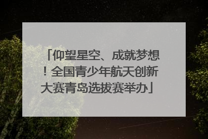 仰望星空、成就梦想！全国青少年航天创新大赛青岛选拔赛举办