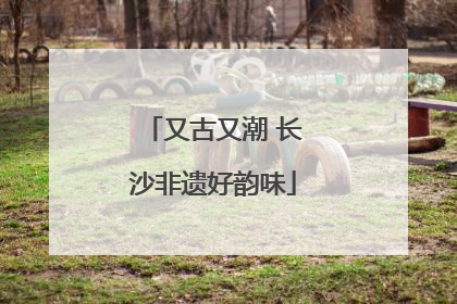 又古又潮 长沙非遗好韵味