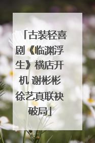 古装轻喜剧《临渊浮生》横店开机 谢彬彬徐艺真联袂破局
