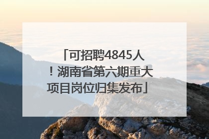 可招聘4845人！湖南省第六期重大项目岗位归集发布