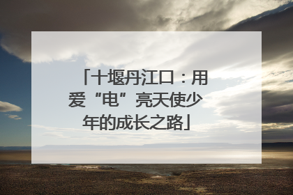十堰丹江口：用爱“电”亮天使少年的成长之路