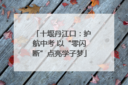 十堰丹江口：护航中考 以“零闪断”点亮学子梦