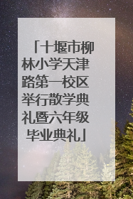 十堰市柳林小学天津路第一校区举行散学典礼暨六年级毕业典礼