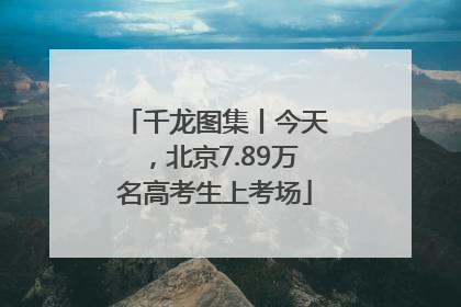 千龙图集丨今天，北京7.89万名高考生上考场