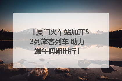 厦门火车站加开53列旅客列车 助力端午假期出行