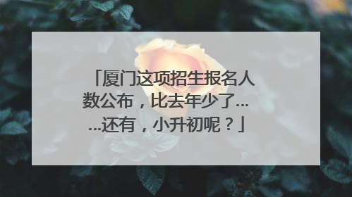 厦门这项招生报名人数公布，比去年少了……还有，小升初呢？
