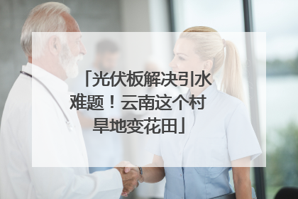 光伏板解决引水难题！云南这个村旱地变花田