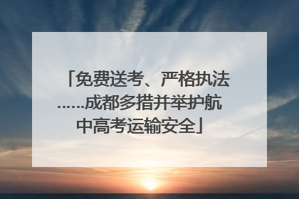 免费送考、严格执法……成都多措并举护航中高考运输安全