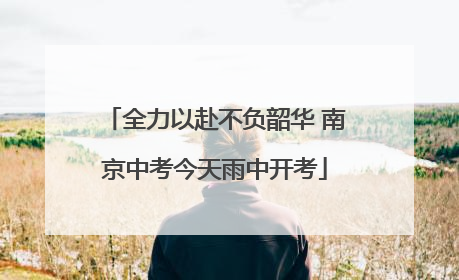 全力以赴不负韶华 南京中考今天雨中开考