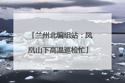 兰州北编组站：凤凰山下高温巡检忙