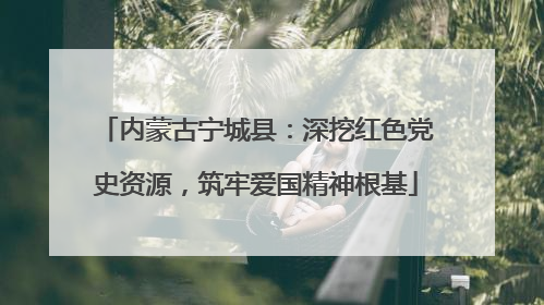 内蒙古宁城县：深挖红色党史资源，筑牢爱国精神根基