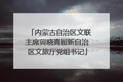 内蒙古自治区文联主席冀晓青履新自治区文旅厅党组书记
