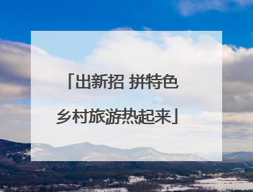 出新招 拼特色 乡村旅游热起来