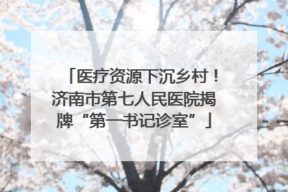 医疗资源下沉乡村！济南市第七人民医院揭牌“第一书记诊室”