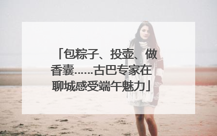 包粽子、投壶、做香囊……古巴专家在聊城感受端午魅力
