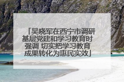 吴晓军在西宁市调研基层党建和学习教育时强调 切实把学习教育成果转化为惠民实效