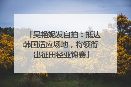 吴艳妮发自拍：抵达韩国适应场地，将领衔出征田径亚锦赛