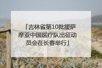 吉林省第10批援萨摩亚中国医疗队出征动员会在长春举行