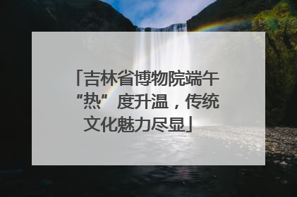 吉林省博物院端午“热”度升温，传统文化魅力尽显
