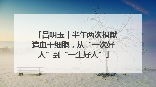 吕明玉｜半年两次捐献造血干细胞，从“一次好人”到“一生好人”