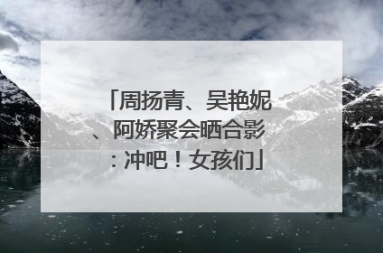 周扬青、吴艳妮、阿娇聚会晒合影：冲吧！女孩们