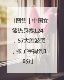 图集｜中国女篮热身赛124：57大胜波黑，张子宇得到16分