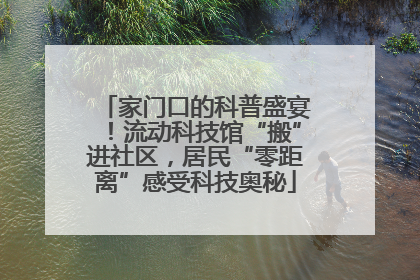 家门口的科普盛宴！流动科技馆“搬”进社区，居民“零距离”感受科技奥秘