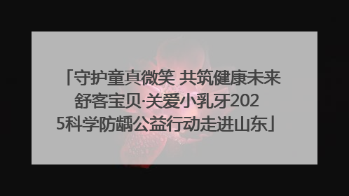守护童真微笑 共筑健康未来 舒客宝贝·关爱小乳牙2025科学防龋公益行动走进山东