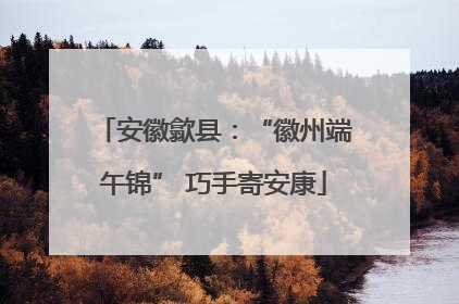 安徽歙县：“徽州端午锦” 巧手寄安康