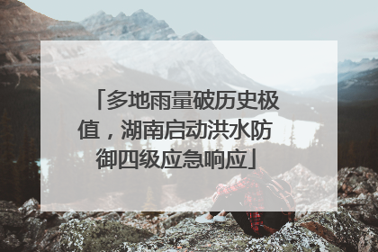 多地雨量破历史极值，湖南启动洪水防御四级应急响应