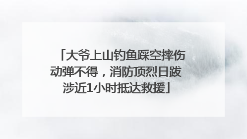大爷上山钓鱼踩空摔伤动弹不得，消防顶烈日跋涉近1小时抵达救援