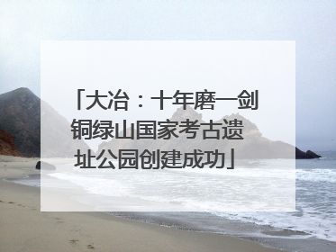 大冶：十年磨一剑 铜绿山国家考古遗址公园创建成功