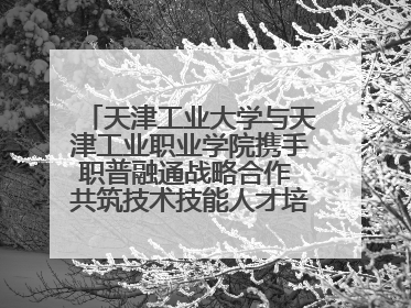 天津工业大学与天津工业职业学院携手职普融通战略合作 共筑技术技能人才培养新高地