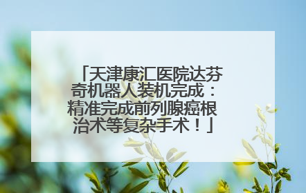 天津康汇医院达芬奇机器人装机完成：精准完成前列腺癌根治术等复杂手术！