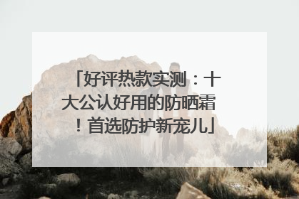 好评热款实测：十大公认好用的防晒霜！首选防护新宠儿