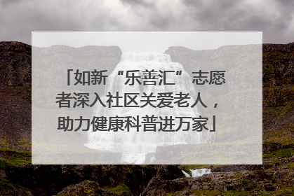 如新“乐善汇”志愿者深入社区关爱老人，助力健康科普进万家