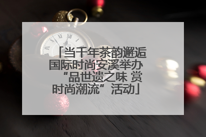 当千年茶韵邂逅国际时尚安溪举办“品世遗之味 赏时尚潮流”活动