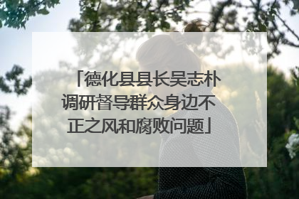 德化县县长吴志朴调研督导群众身边不正之风和腐败问题