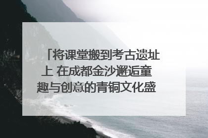 将课堂搬到考古遗址上 在成都金沙邂逅童趣与创意的青铜文化盛宴｜文化中国行