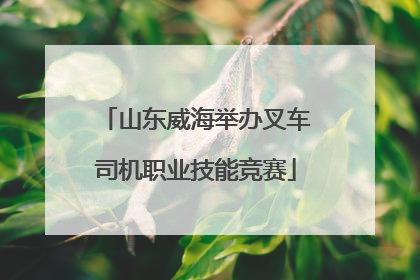 山东威海举办叉车司机职业技能竞赛