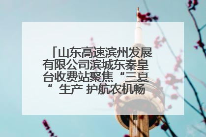 山东高速滨州发展有限公司滨城东秦皇台收费站聚焦“三夏”生产 护航农机畅行“丰收路”