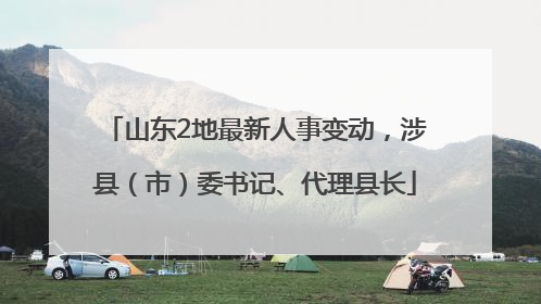 山东2地最新人事变动，涉县（市）委书记、代理县长