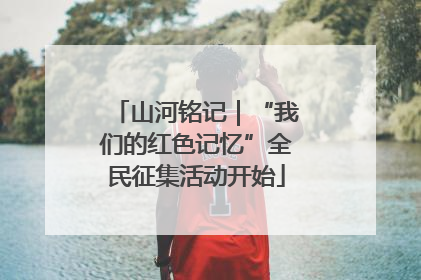 山河铭记｜“我们的红色记忆”全民征集活动开始