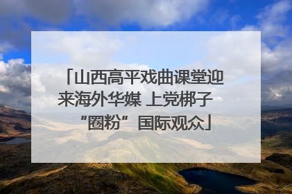 山西高平戏曲课堂迎来海外华媒 上党梆子“圈粉”国际观众
