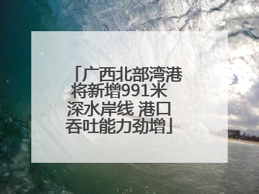广西北部湾港将新增991米深水岸线 港口吞吐能力劲增