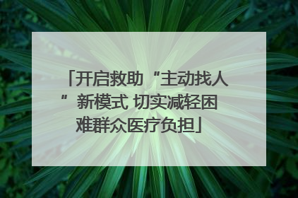 开启救助“主动找人”新模式 切实减轻困难群众医疗负担