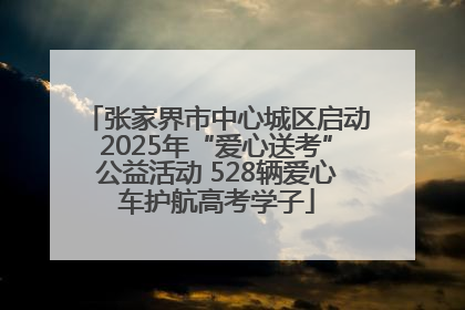 张家界市中心城区启动2025年“爱心送考”公益活动 528辆爱心车护航高考学子