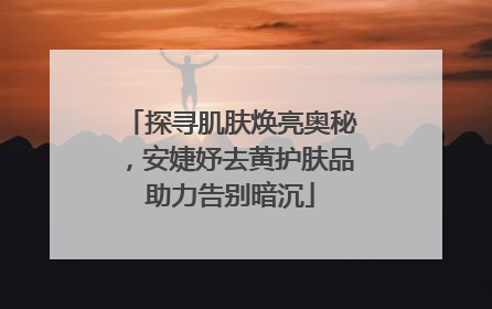 探寻肌肤焕亮奥秘，安婕妤去黄护肤品助力告别暗沉